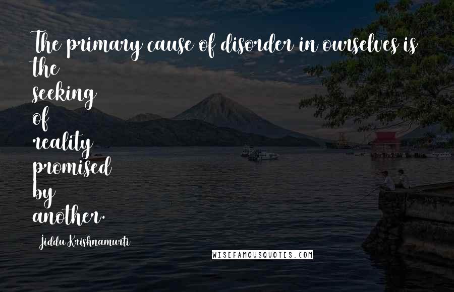 Jiddu Krishnamurti Quotes: The primary cause of disorder in ourselves is the seeking of reality promised by another.