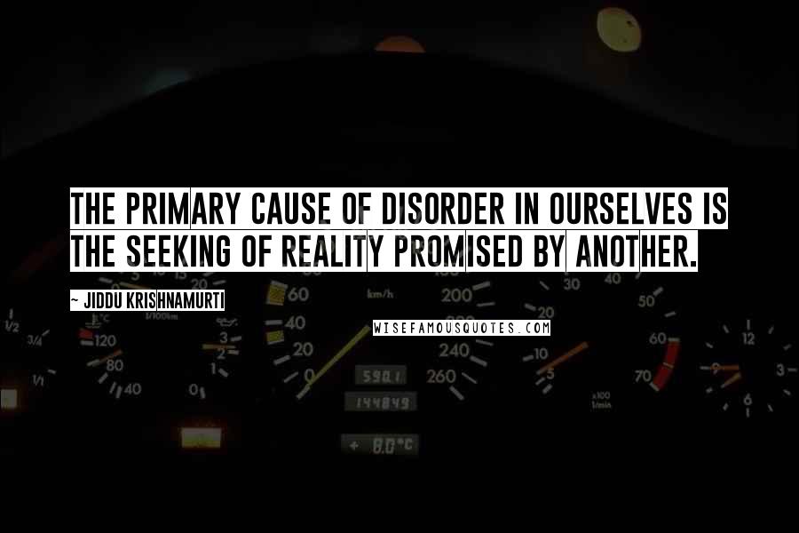 Jiddu Krishnamurti Quotes: The primary cause of disorder in ourselves is the seeking of reality promised by another.