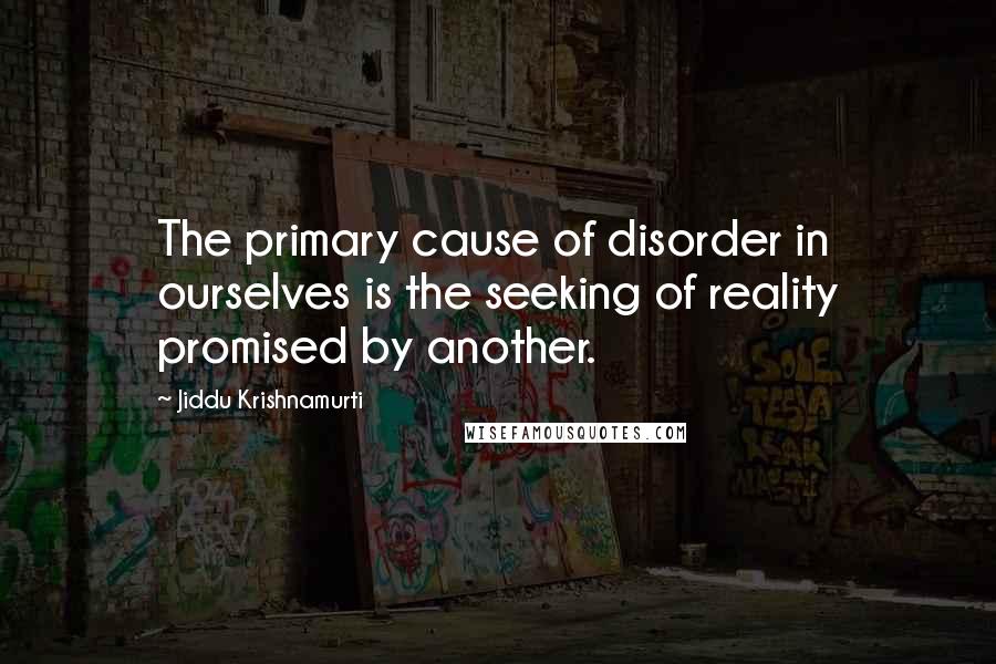 Jiddu Krishnamurti Quotes: The primary cause of disorder in ourselves is the seeking of reality promised by another.
