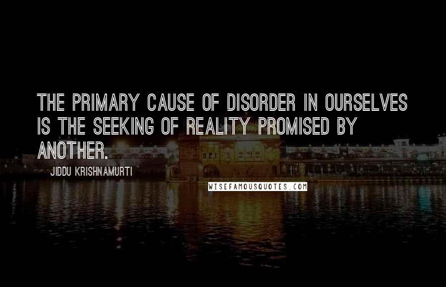 Jiddu Krishnamurti Quotes: The primary cause of disorder in ourselves is the seeking of reality promised by another.