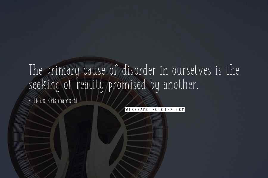 Jiddu Krishnamurti Quotes: The primary cause of disorder in ourselves is the seeking of reality promised by another.