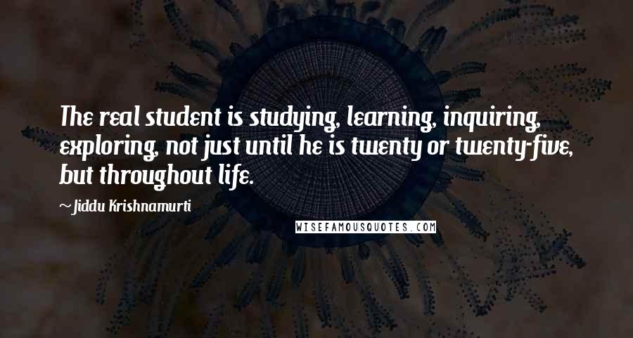 Jiddu Krishnamurti Quotes: The real student is studying, learning, inquiring, exploring, not just until he is twenty or twenty-five, but throughout life.