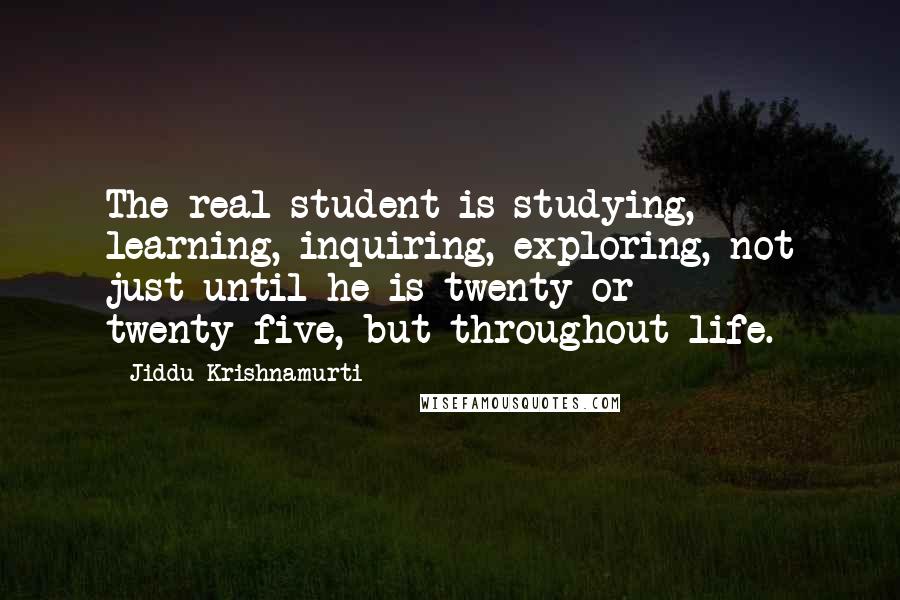 Jiddu Krishnamurti Quotes: The real student is studying, learning, inquiring, exploring, not just until he is twenty or twenty-five, but throughout life.