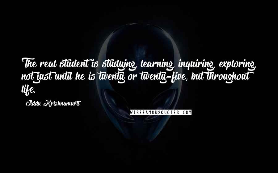 Jiddu Krishnamurti Quotes: The real student is studying, learning, inquiring, exploring, not just until he is twenty or twenty-five, but throughout life.