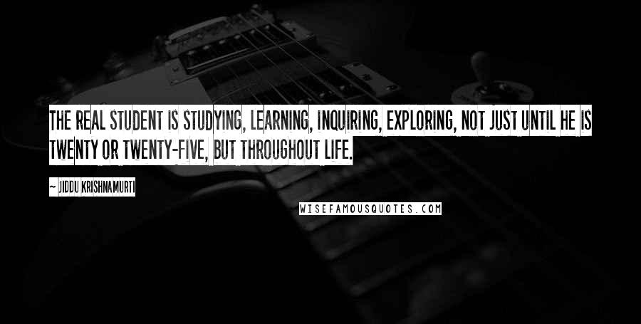 Jiddu Krishnamurti Quotes: The real student is studying, learning, inquiring, exploring, not just until he is twenty or twenty-five, but throughout life.