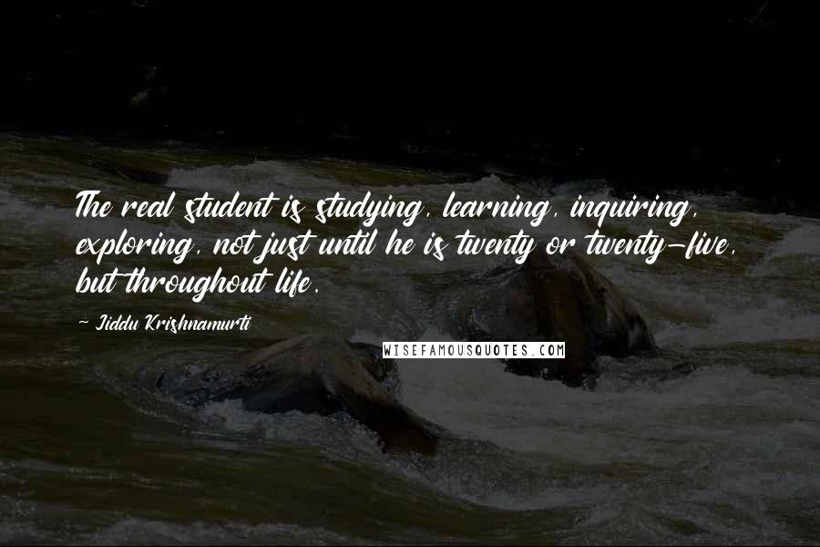 Jiddu Krishnamurti Quotes: The real student is studying, learning, inquiring, exploring, not just until he is twenty or twenty-five, but throughout life.