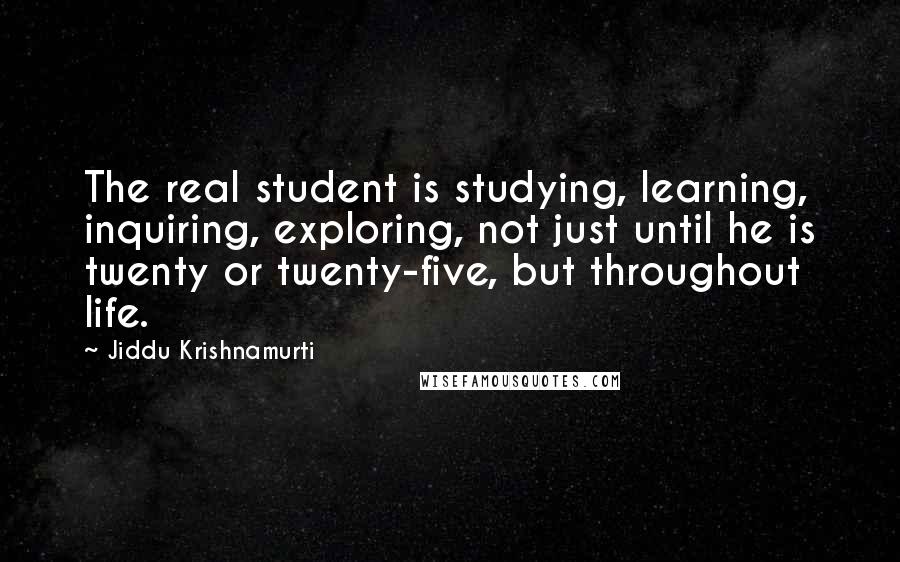 Jiddu Krishnamurti Quotes: The real student is studying, learning, inquiring, exploring, not just until he is twenty or twenty-five, but throughout life.