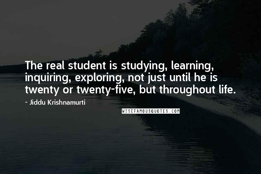 Jiddu Krishnamurti Quotes: The real student is studying, learning, inquiring, exploring, not just until he is twenty or twenty-five, but throughout life.