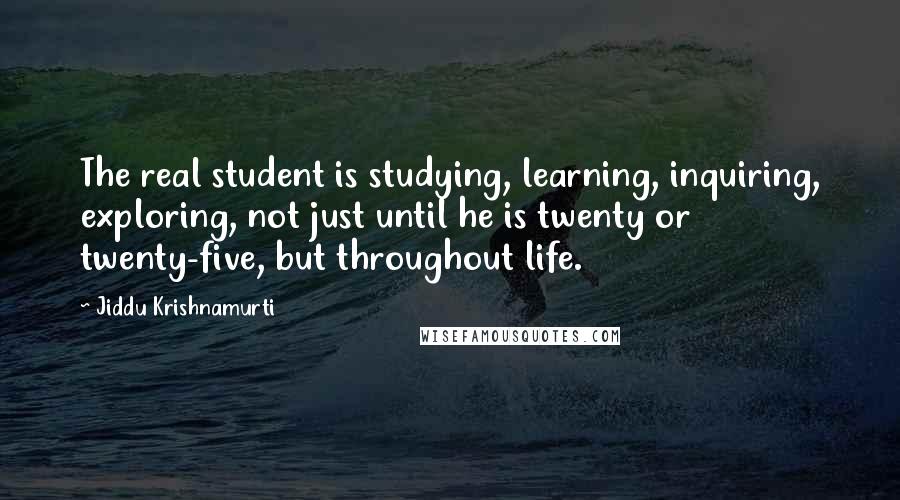 Jiddu Krishnamurti Quotes: The real student is studying, learning, inquiring, exploring, not just until he is twenty or twenty-five, but throughout life.