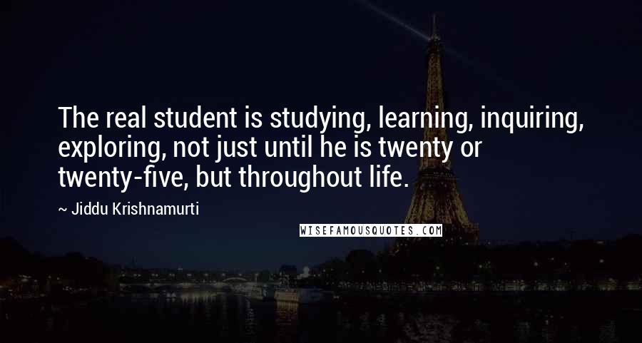 Jiddu Krishnamurti Quotes: The real student is studying, learning, inquiring, exploring, not just until he is twenty or twenty-five, but throughout life.