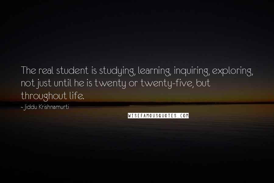 Jiddu Krishnamurti Quotes: The real student is studying, learning, inquiring, exploring, not just until he is twenty or twenty-five, but throughout life.