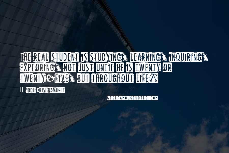 Jiddu Krishnamurti Quotes: The real student is studying, learning, inquiring, exploring, not just until he is twenty or twenty-five, but throughout life.