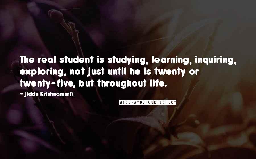 Jiddu Krishnamurti Quotes: The real student is studying, learning, inquiring, exploring, not just until he is twenty or twenty-five, but throughout life.