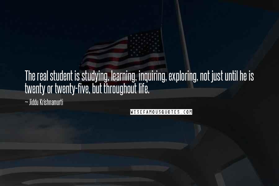 Jiddu Krishnamurti Quotes: The real student is studying, learning, inquiring, exploring, not just until he is twenty or twenty-five, but throughout life.