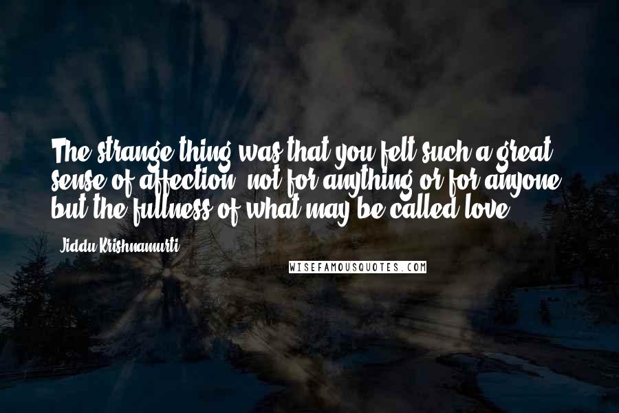 Jiddu Krishnamurti Quotes: The strange thing was that you felt such a great sense of affection, not for anything or for anyone, but the fullness of what may be called love.