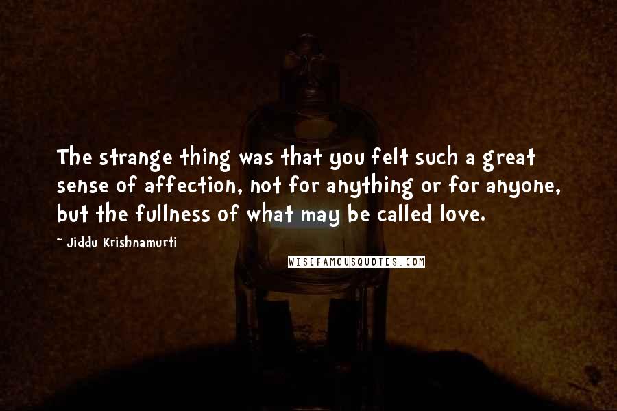 Jiddu Krishnamurti Quotes: The strange thing was that you felt such a great sense of affection, not for anything or for anyone, but the fullness of what may be called love.