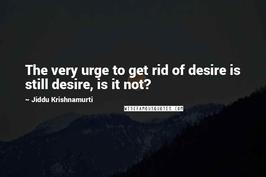 Jiddu Krishnamurti Quotes: The very urge to get rid of desire is still desire, is it not?