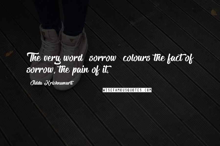 Jiddu Krishnamurti Quotes: The very word "sorrow" colours the fact of sorrow, the pain of it.