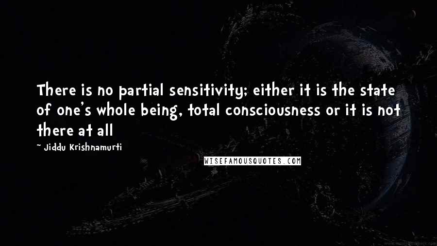 Jiddu Krishnamurti Quotes: There is no partial sensitivity; either it is the state of one's whole being, total consciousness or it is not there at all