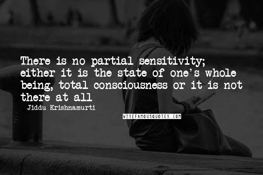 Jiddu Krishnamurti Quotes: There is no partial sensitivity; either it is the state of one's whole being, total consciousness or it is not there at all