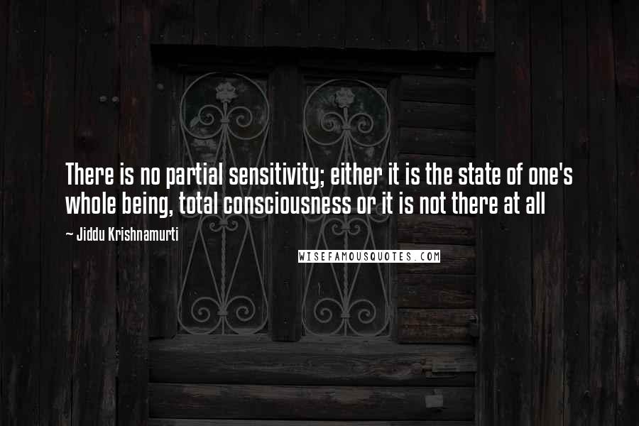 Jiddu Krishnamurti Quotes: There is no partial sensitivity; either it is the state of one's whole being, total consciousness or it is not there at all