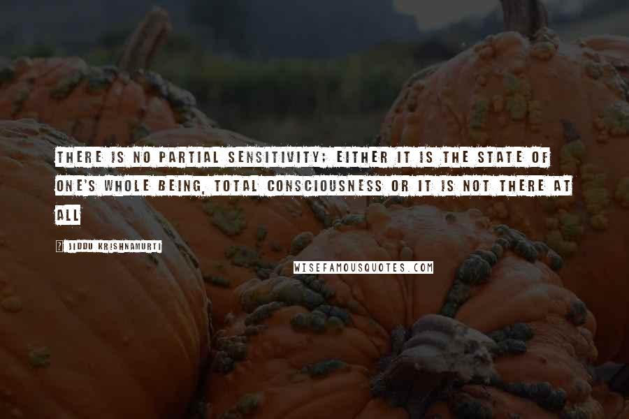 Jiddu Krishnamurti Quotes: There is no partial sensitivity; either it is the state of one's whole being, total consciousness or it is not there at all