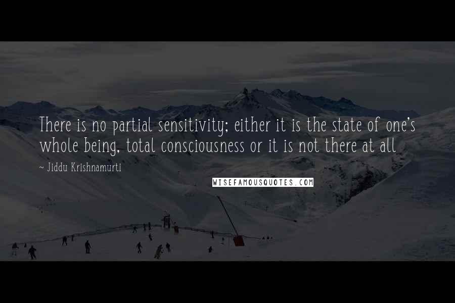 Jiddu Krishnamurti Quotes: There is no partial sensitivity; either it is the state of one's whole being, total consciousness or it is not there at all