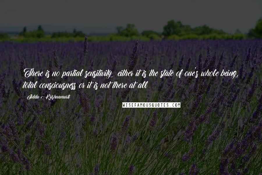 Jiddu Krishnamurti Quotes: There is no partial sensitivity; either it is the state of one's whole being, total consciousness or it is not there at all