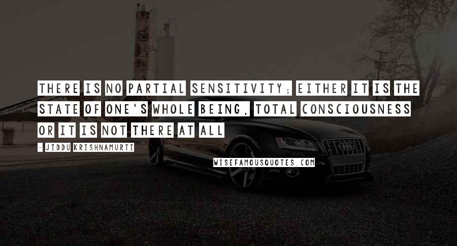 Jiddu Krishnamurti Quotes: There is no partial sensitivity; either it is the state of one's whole being, total consciousness or it is not there at all
