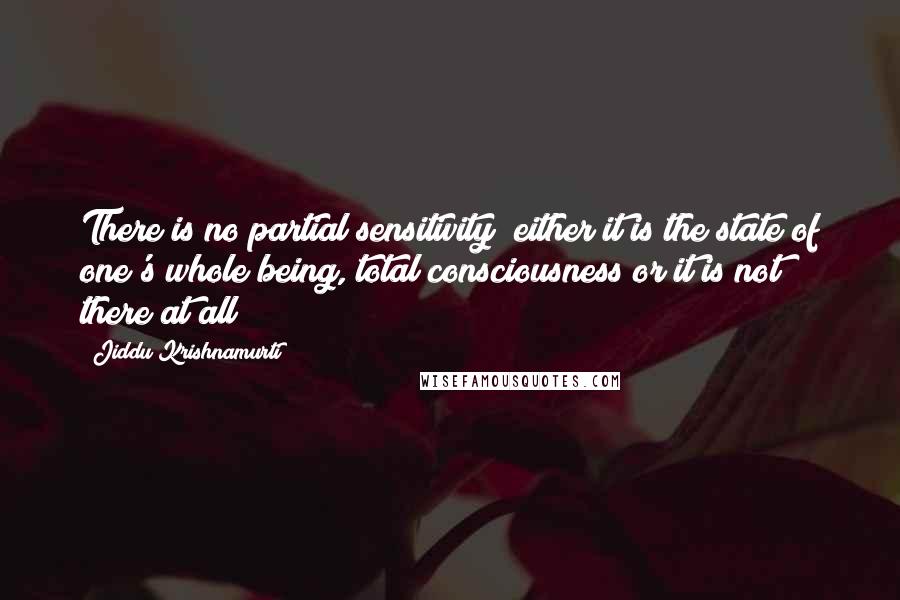 Jiddu Krishnamurti Quotes: There is no partial sensitivity; either it is the state of one's whole being, total consciousness or it is not there at all