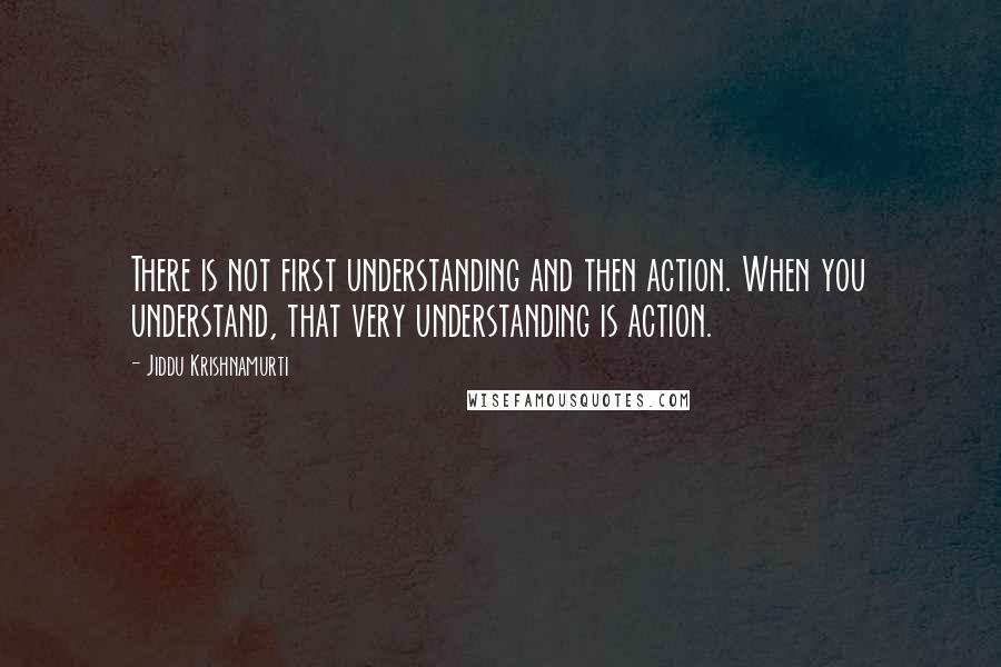 Jiddu Krishnamurti Quotes: There is not first understanding and then action. When you understand, that very understanding is action.