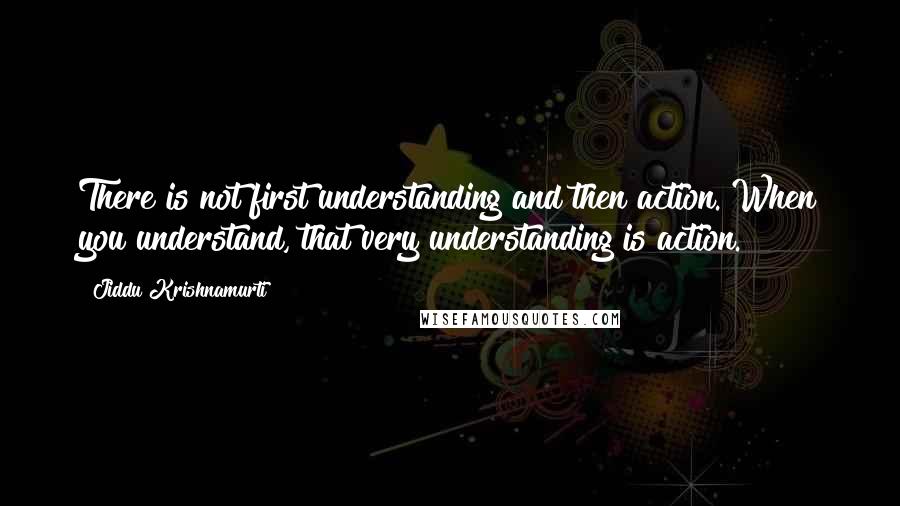 Jiddu Krishnamurti Quotes: There is not first understanding and then action. When you understand, that very understanding is action.