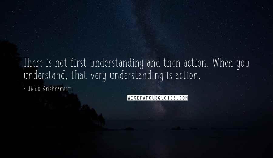 Jiddu Krishnamurti Quotes: There is not first understanding and then action. When you understand, that very understanding is action.