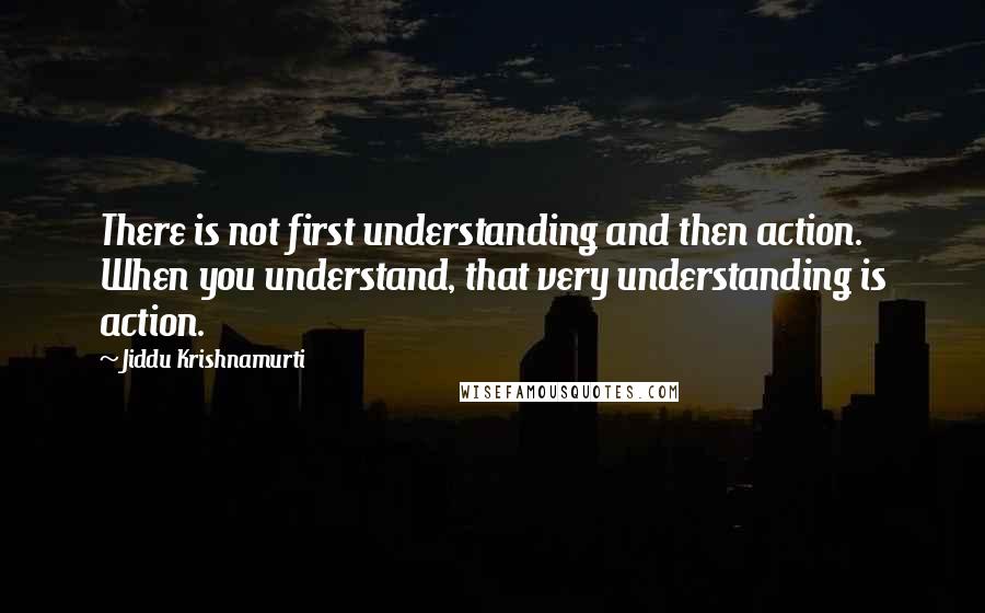 Jiddu Krishnamurti Quotes: There is not first understanding and then action. When you understand, that very understanding is action.