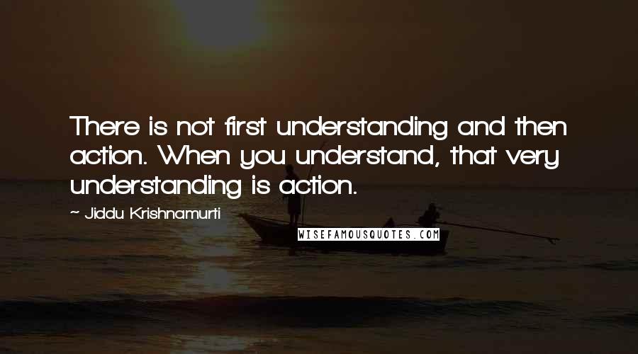 Jiddu Krishnamurti Quotes: There is not first understanding and then action. When you understand, that very understanding is action.