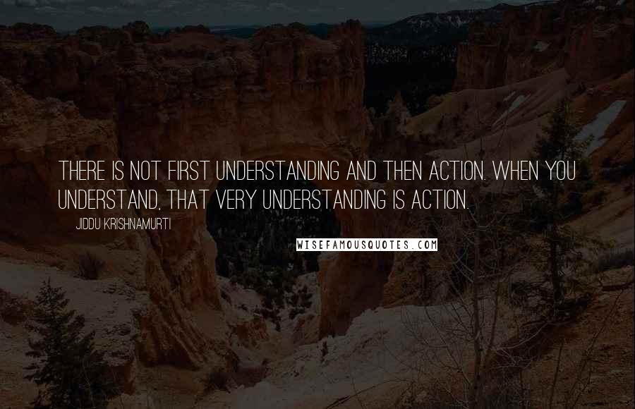 Jiddu Krishnamurti Quotes: There is not first understanding and then action. When you understand, that very understanding is action.