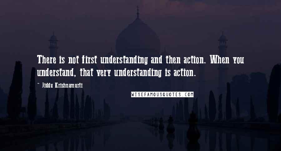 Jiddu Krishnamurti Quotes: There is not first understanding and then action. When you understand, that very understanding is action.