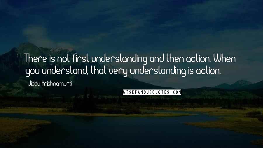 Jiddu Krishnamurti Quotes: There is not first understanding and then action. When you understand, that very understanding is action.