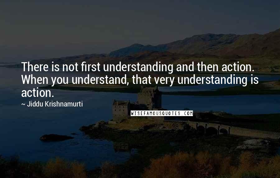 Jiddu Krishnamurti Quotes: There is not first understanding and then action. When you understand, that very understanding is action.