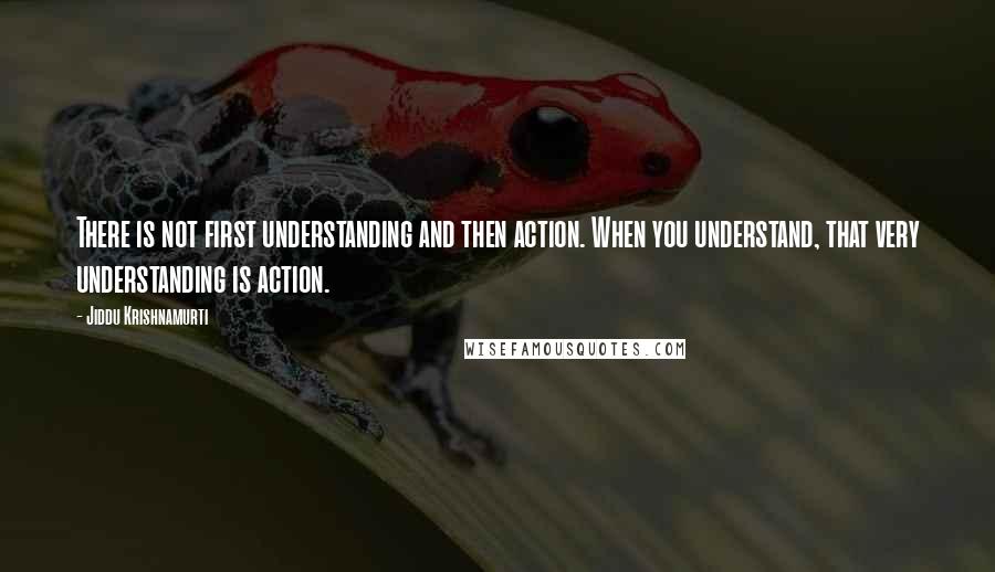 Jiddu Krishnamurti Quotes: There is not first understanding and then action. When you understand, that very understanding is action.