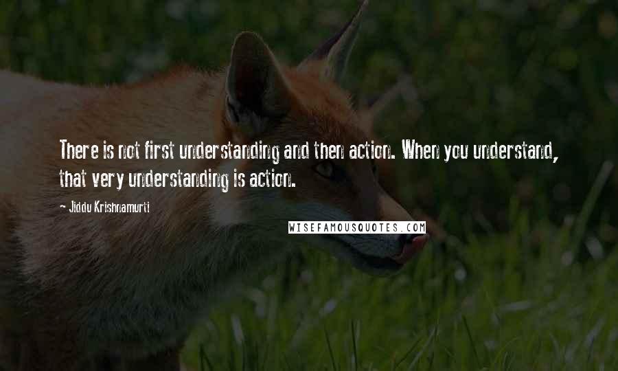 Jiddu Krishnamurti Quotes: There is not first understanding and then action. When you understand, that very understanding is action.