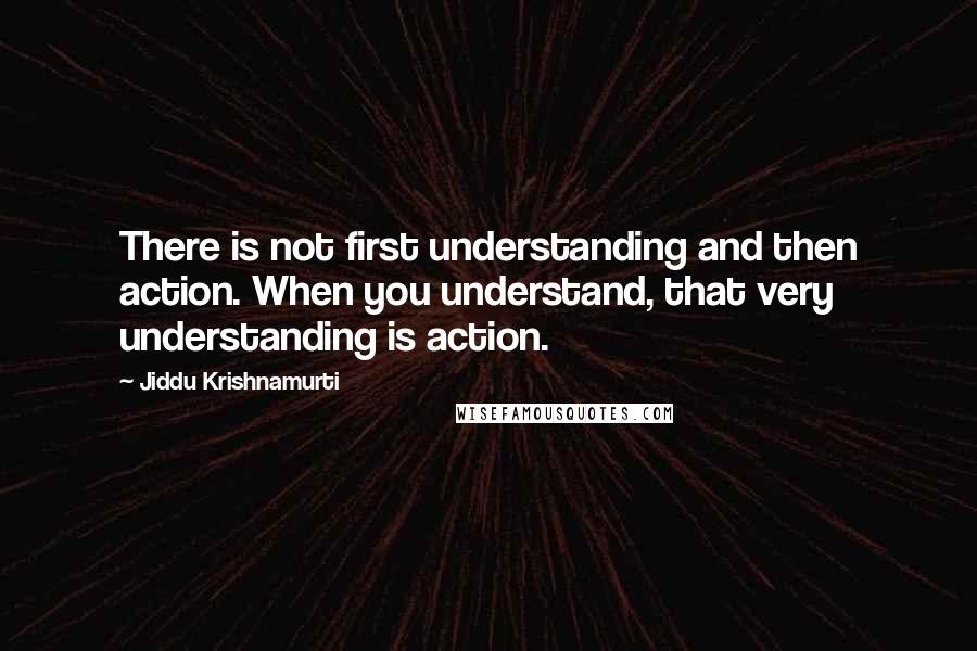 Jiddu Krishnamurti Quotes: There is not first understanding and then action. When you understand, that very understanding is action.