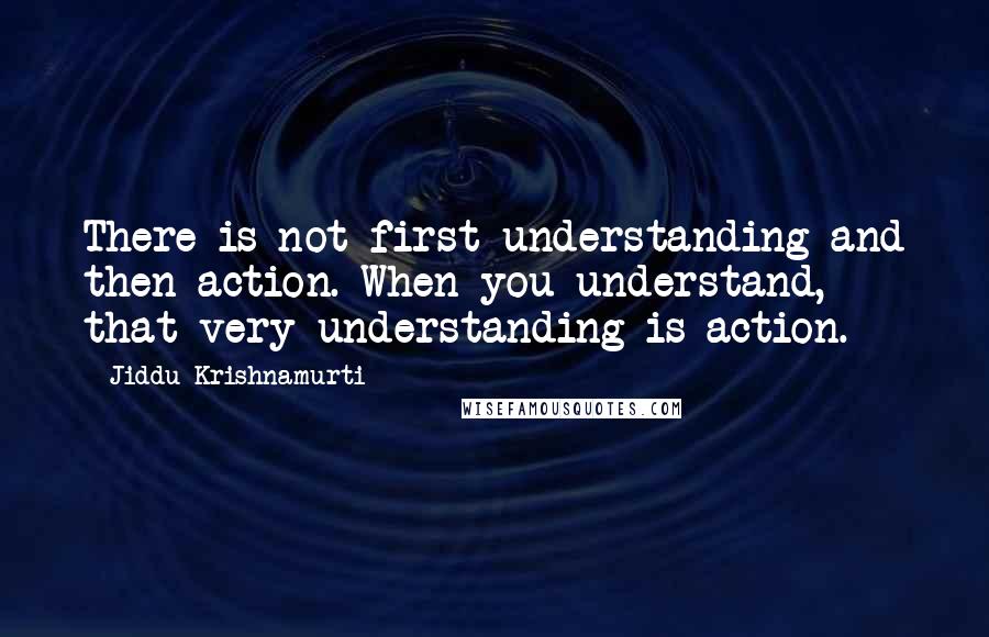 Jiddu Krishnamurti Quotes: There is not first understanding and then action. When you understand, that very understanding is action.