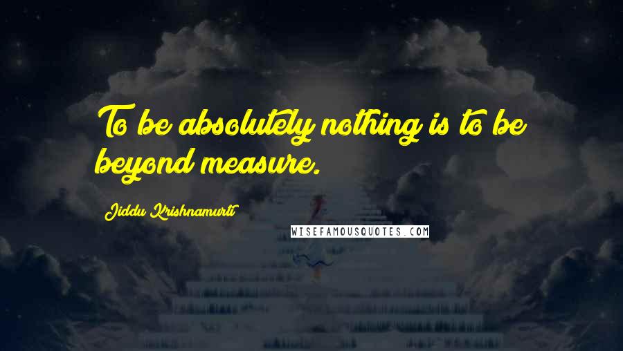 Jiddu Krishnamurti Quotes: To be absolutely nothing is to be beyond measure.