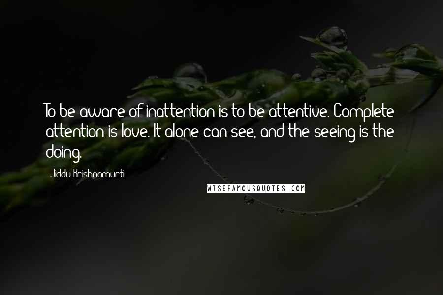 Jiddu Krishnamurti Quotes: To be aware of inattention is to be attentive. Complete attention is love. It alone can see, and the seeing is the doing.