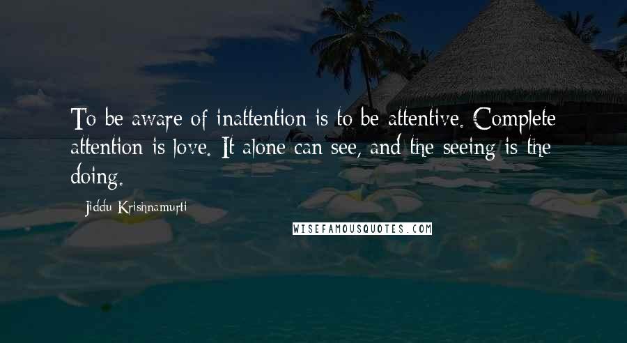 Jiddu Krishnamurti Quotes: To be aware of inattention is to be attentive. Complete attention is love. It alone can see, and the seeing is the doing.