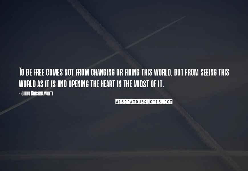 Jiddu Krishnamurti Quotes: To be free comes not from changing or fixing this world, but from seeing this world as it is and opening the heart in the midst of it.