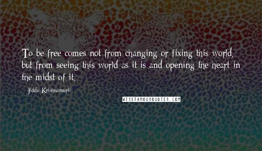 Jiddu Krishnamurti Quotes: To be free comes not from changing or fixing this world, but from seeing this world as it is and opening the heart in the midst of it.