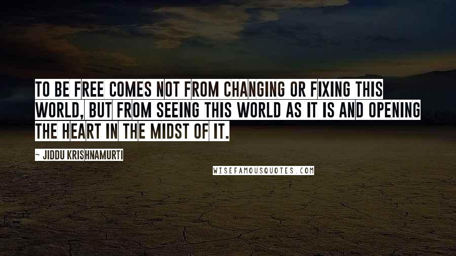 Jiddu Krishnamurti Quotes: To be free comes not from changing or fixing this world, but from seeing this world as it is and opening the heart in the midst of it.