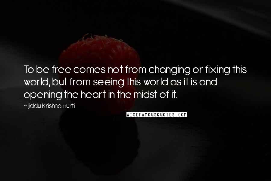 Jiddu Krishnamurti Quotes: To be free comes not from changing or fixing this world, but from seeing this world as it is and opening the heart in the midst of it.